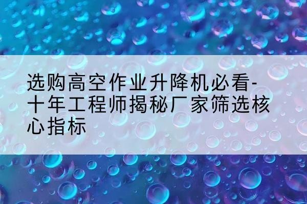 绵竹高空作业升降机厂家推荐-选购高空作业升降机必看-十年工程师揭秘厂家筛选核心指标