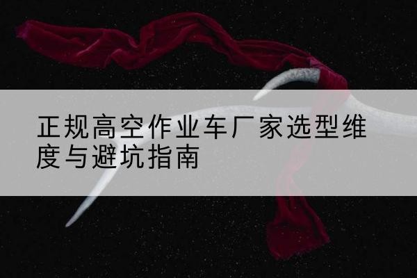 绵竹高空作业车厂家-正规选型维度与避坑指南