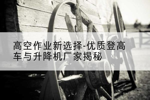 绵竹登高车厂家-高空作业新选择-优质登高车与升降机厂家揭秘