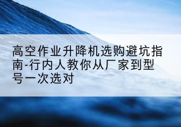绵竹升降平台厂家-高空作业升降机选购避坑指南-行内人教你从厂家到型号一次选对