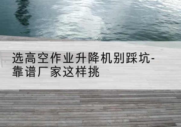 绵竹剪叉式升降机厂家-选高空作业升降机别踩坑-靠谱厂家这样挑