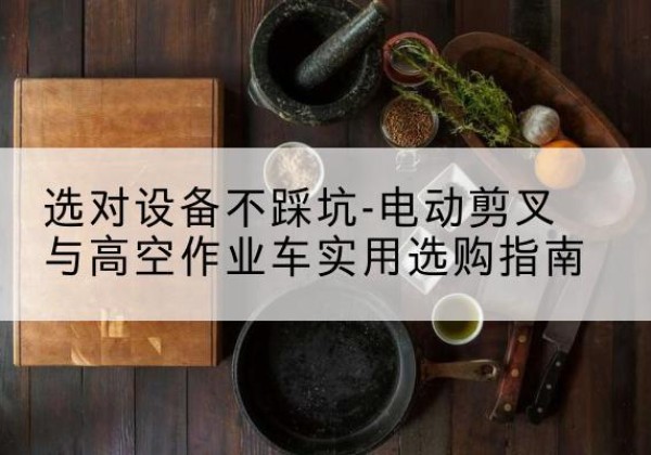 绵竹电动剪叉升降平台怎么选-选对设备不踩坑-电动剪叉与高空作业车实用选购指南