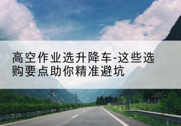 绵竹升降车厂家-高空作业选升降车-这些选购要点助你*避坑