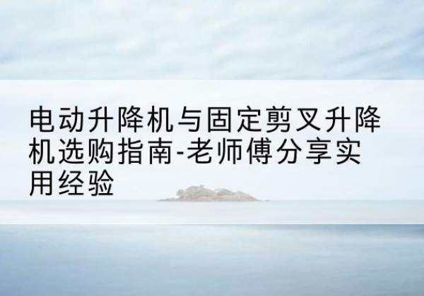 绵竹电动升降机怎么选-电动升降机与固定剪叉升降机选购指南-老师傅分享实用经验