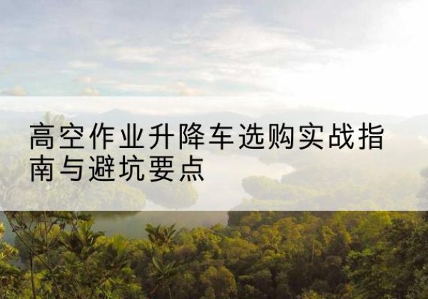 绵竹升降车怎么选-高空作业升降车选购实战指南与避坑要点
