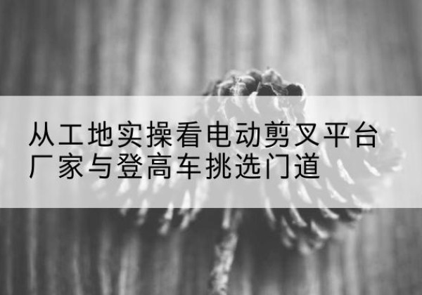 绵竹电动剪叉升降平台厂家-从工地实操看电动剪叉平台厂家与登高车挑选门道