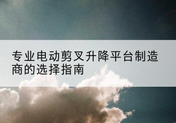 绵竹电动剪叉升降平台厂家-专业电动剪叉升降平台制造商的选择指南