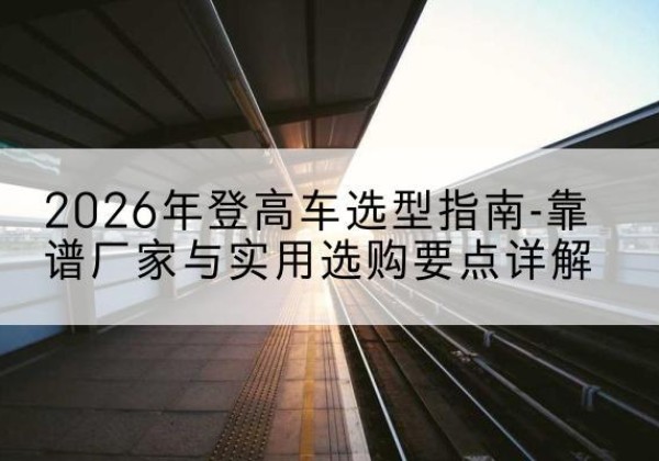 绵竹登高车厂家推荐-2026年登高车选型指南-靠谱厂家与实用选购要点详解