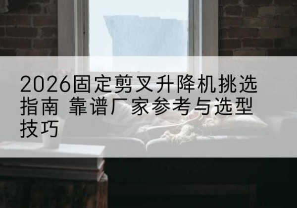 绵竹固定剪叉升降机厂家推荐-2026固定剪叉升降机挑选指南 靠谱厂家参考与选型技巧