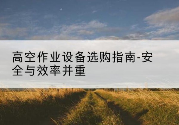 绵竹登高车怎么选-高空作业设备选购指南-安全与效率并重
