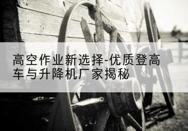 绵竹登高车厂家-高空作业新选择-优质登高车与升降机厂家揭秘